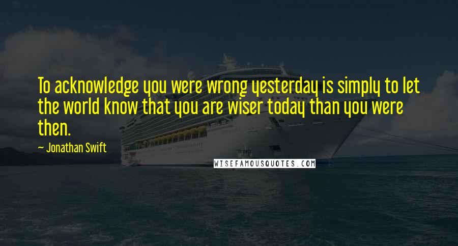 Jonathan Swift Quotes: To acknowledge you were wrong yesterday is simply to let the world know that you are wiser today than you were then.