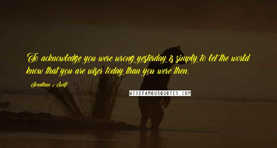 Jonathan Swift Quotes: To acknowledge you were wrong yesterday is simply to let the world know that you are wiser today than you were then.