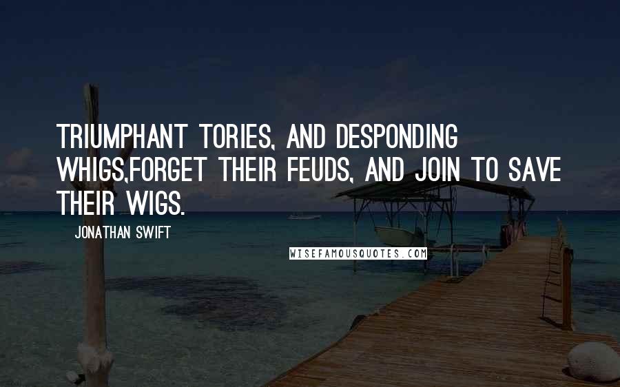 Jonathan Swift Quotes: Triumphant Tories, and desponding Whigs,Forget their feuds, and join to save their wigs.