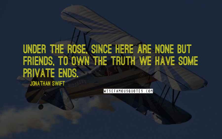 Jonathan Swift Quotes: Under the rose, since here are none but friends, To own the truth we have some private ends.