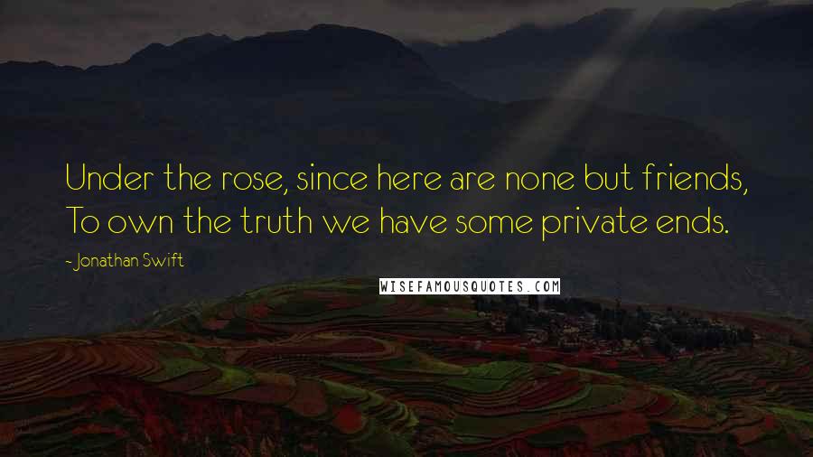 Jonathan Swift Quotes: Under the rose, since here are none but friends, To own the truth we have some private ends.