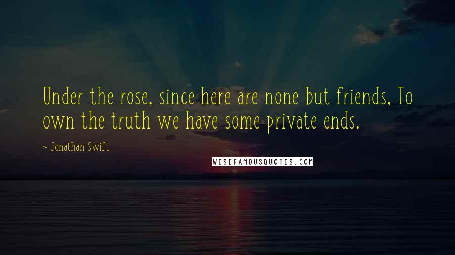 Jonathan Swift Quotes: Under the rose, since here are none but friends, To own the truth we have some private ends.