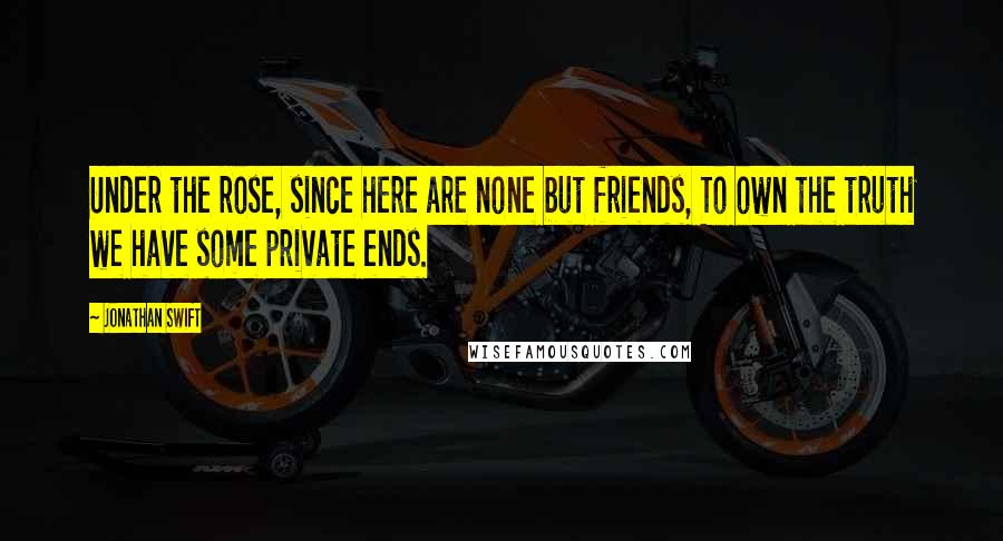 Jonathan Swift Quotes: Under the rose, since here are none but friends, To own the truth we have some private ends.