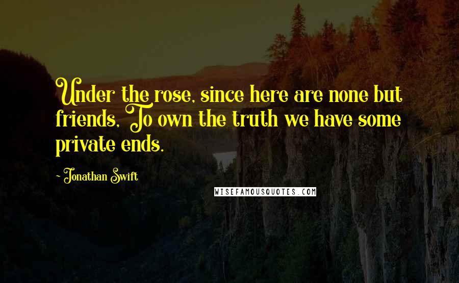 Jonathan Swift Quotes: Under the rose, since here are none but friends, To own the truth we have some private ends.