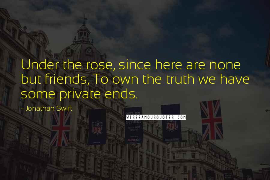 Jonathan Swift Quotes: Under the rose, since here are none but friends, To own the truth we have some private ends.