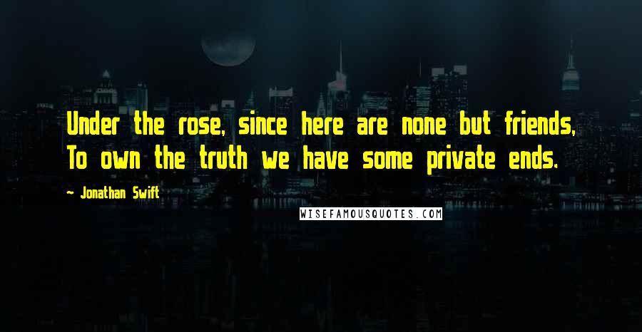 Jonathan Swift Quotes: Under the rose, since here are none but friends, To own the truth we have some private ends.