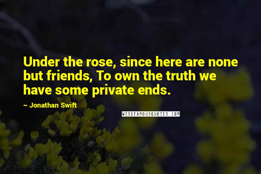 Jonathan Swift Quotes: Under the rose, since here are none but friends, To own the truth we have some private ends.