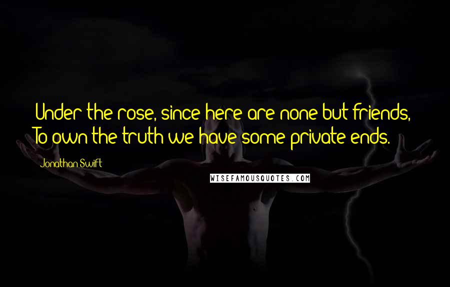 Jonathan Swift Quotes: Under the rose, since here are none but friends, To own the truth we have some private ends.