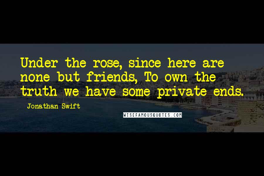 Jonathan Swift Quotes: Under the rose, since here are none but friends, To own the truth we have some private ends.