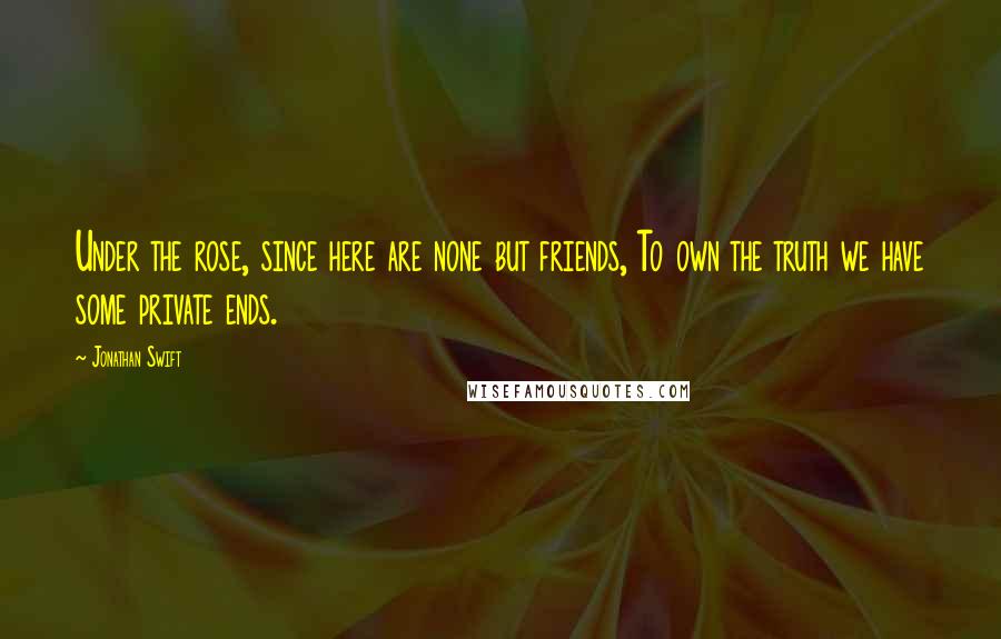 Jonathan Swift Quotes: Under the rose, since here are none but friends, To own the truth we have some private ends.
