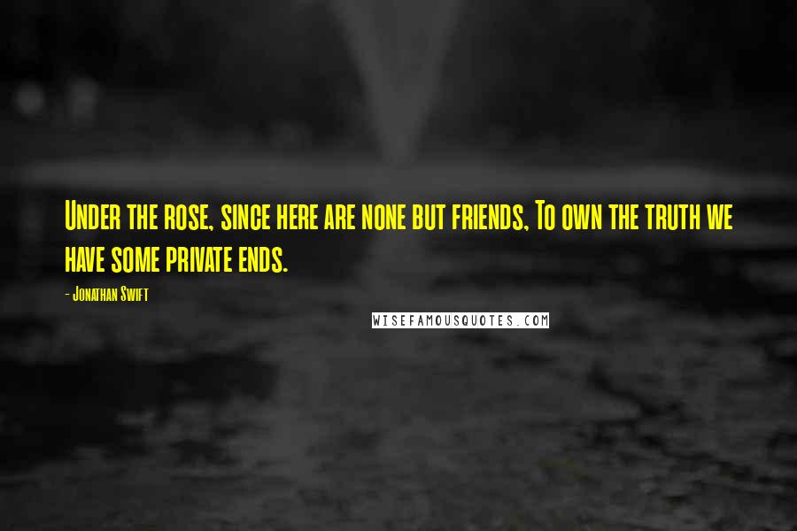 Jonathan Swift Quotes: Under the rose, since here are none but friends, To own the truth we have some private ends.
