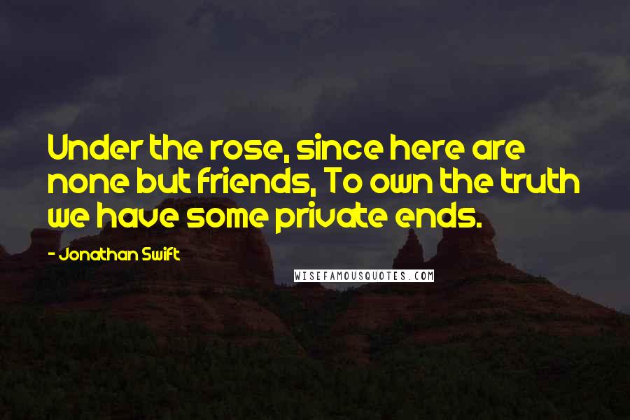 Jonathan Swift Quotes: Under the rose, since here are none but friends, To own the truth we have some private ends.