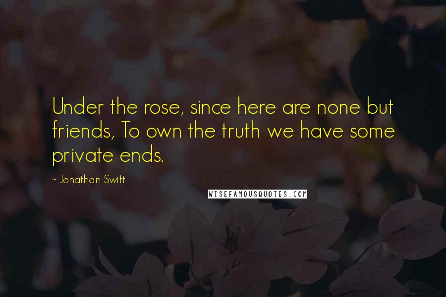Jonathan Swift Quotes: Under the rose, since here are none but friends, To own the truth we have some private ends.