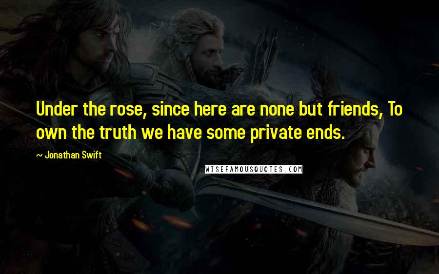 Jonathan Swift Quotes: Under the rose, since here are none but friends, To own the truth we have some private ends.