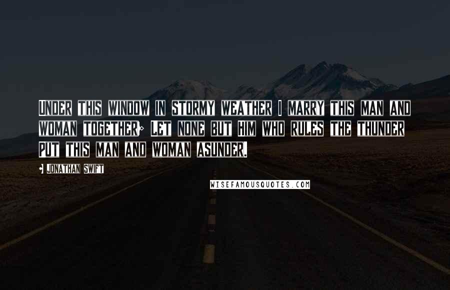 Jonathan Swift Quotes: Under this window in stormy weather I marry this man and woman together; Let none but Him who rules the thunder Put this man and woman asunder.