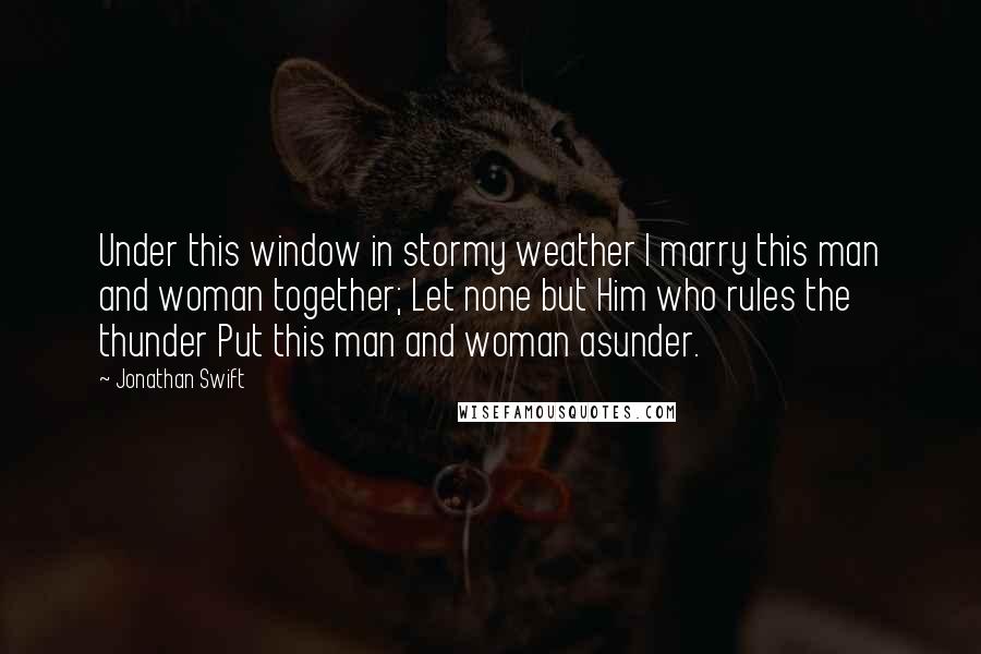 Jonathan Swift Quotes: Under this window in stormy weather I marry this man and woman together; Let none but Him who rules the thunder Put this man and woman asunder.