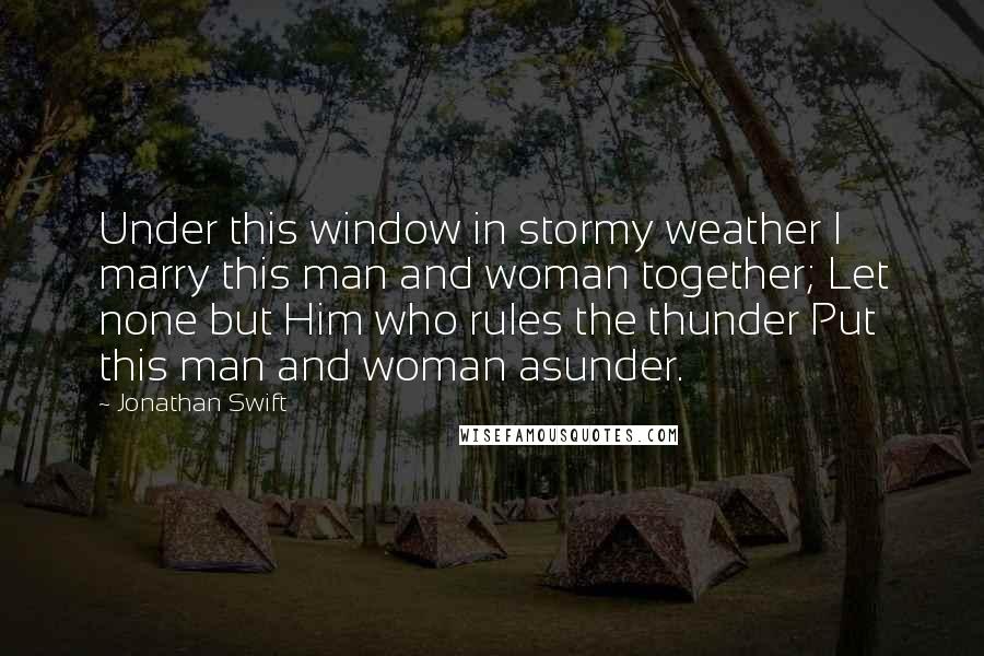 Jonathan Swift Quotes: Under this window in stormy weather I marry this man and woman together; Let none but Him who rules the thunder Put this man and woman asunder.