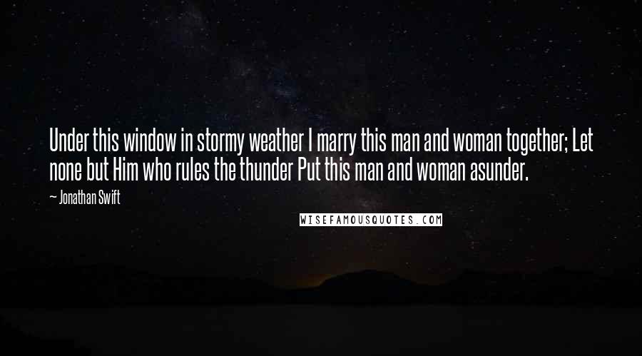 Jonathan Swift Quotes: Under this window in stormy weather I marry this man and woman together; Let none but Him who rules the thunder Put this man and woman asunder.