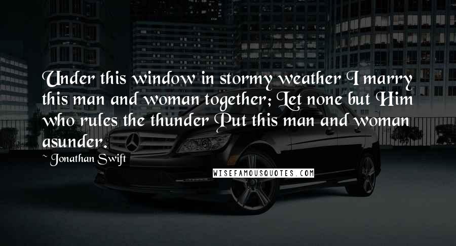 Jonathan Swift Quotes: Under this window in stormy weather I marry this man and woman together; Let none but Him who rules the thunder Put this man and woman asunder.