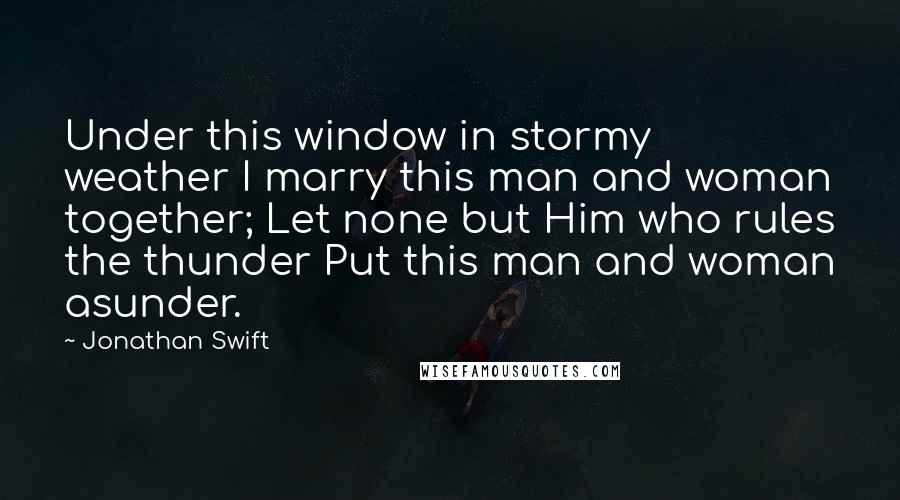 Jonathan Swift Quotes: Under this window in stormy weather I marry this man and woman together; Let none but Him who rules the thunder Put this man and woman asunder.