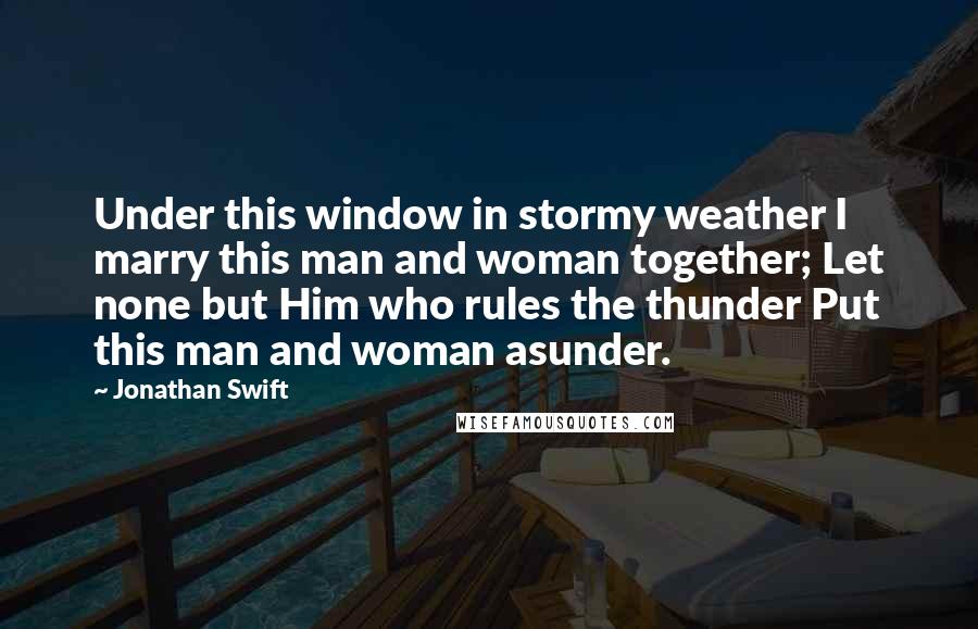 Jonathan Swift Quotes: Under this window in stormy weather I marry this man and woman together; Let none but Him who rules the thunder Put this man and woman asunder.