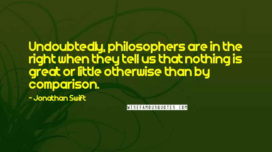 Jonathan Swift Quotes: Undoubtedly, philosophers are in the right when they tell us that nothing is great or little otherwise than by comparison.