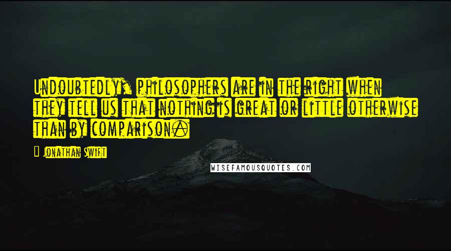 Jonathan Swift Quotes: Undoubtedly, philosophers are in the right when they tell us that nothing is great or little otherwise than by comparison.