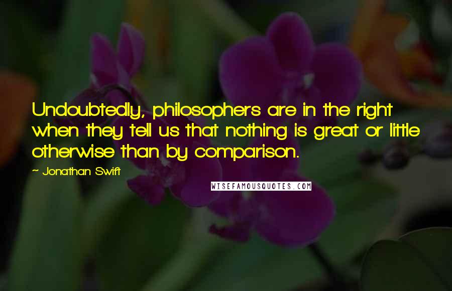 Jonathan Swift Quotes: Undoubtedly, philosophers are in the right when they tell us that nothing is great or little otherwise than by comparison.