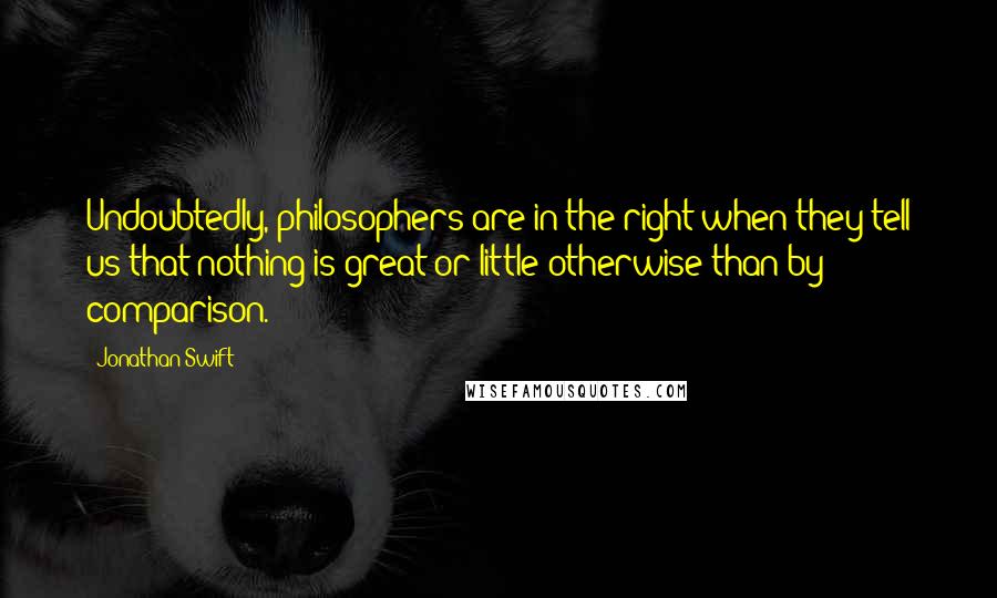 Jonathan Swift Quotes: Undoubtedly, philosophers are in the right when they tell us that nothing is great or little otherwise than by comparison.