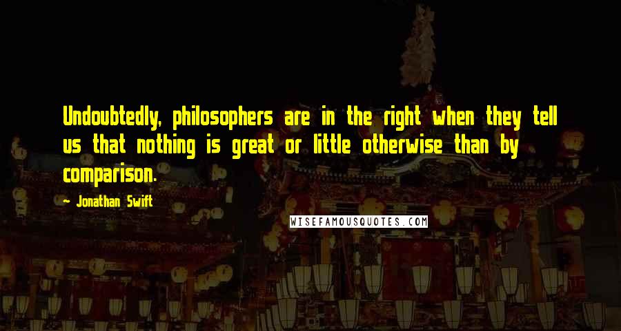 Jonathan Swift Quotes: Undoubtedly, philosophers are in the right when they tell us that nothing is great or little otherwise than by comparison.