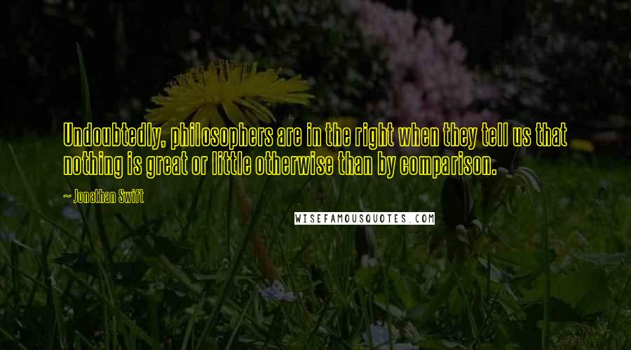 Jonathan Swift Quotes: Undoubtedly, philosophers are in the right when they tell us that nothing is great or little otherwise than by comparison.