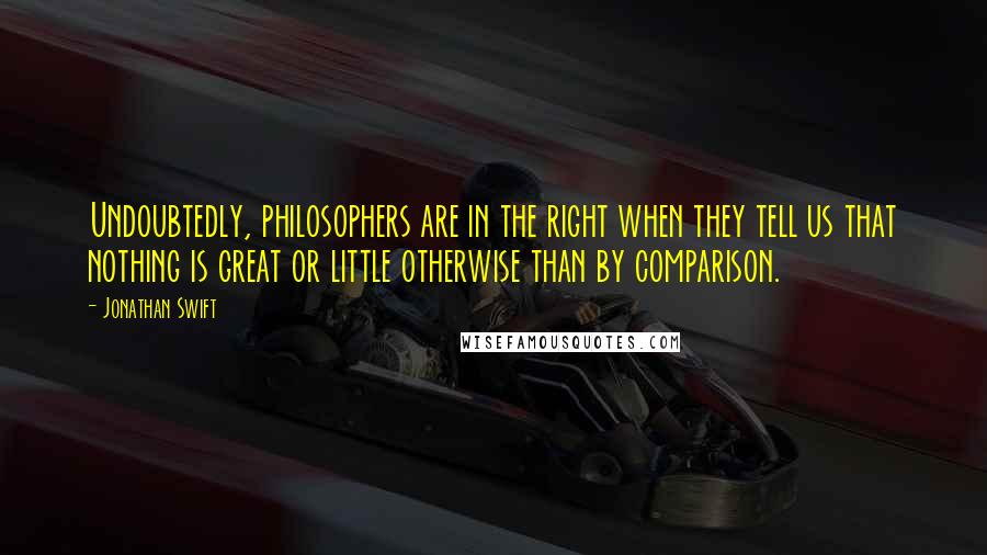 Jonathan Swift Quotes: Undoubtedly, philosophers are in the right when they tell us that nothing is great or little otherwise than by comparison.