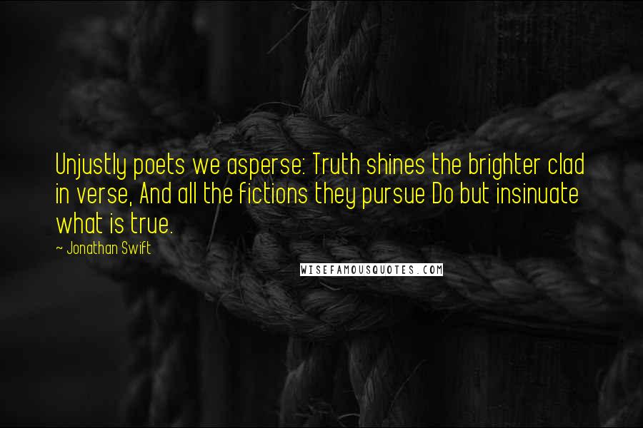 Jonathan Swift Quotes: Unjustly poets we asperse: Truth shines the brighter clad in verse, And all the fictions they pursue Do but insinuate what is true.