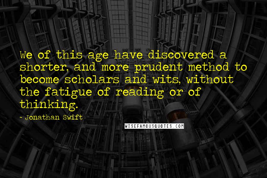 Jonathan Swift Quotes: We of this age have discovered a shorter, and more prudent method to become scholars and wits, without the fatigue of reading or of thinking.