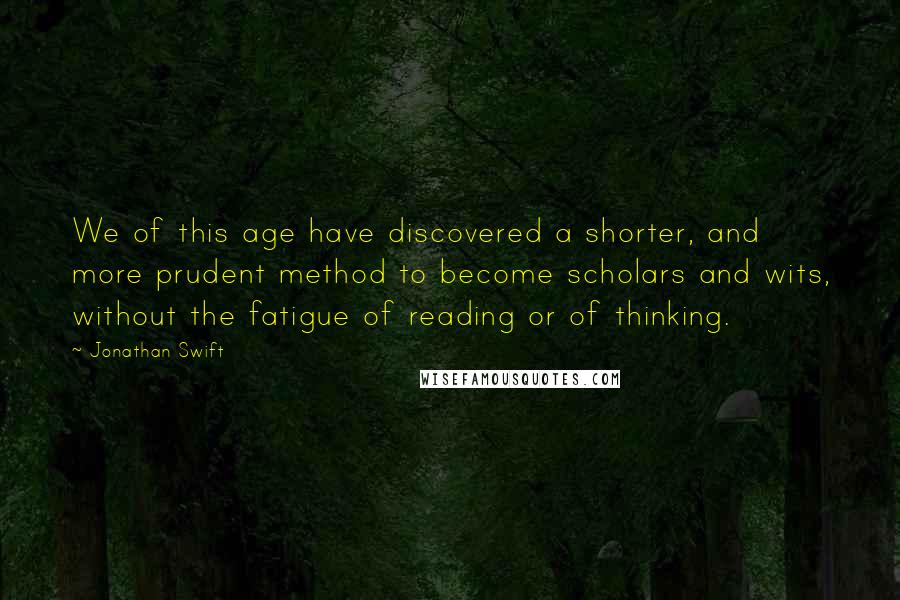 Jonathan Swift Quotes: We of this age have discovered a shorter, and more prudent method to become scholars and wits, without the fatigue of reading or of thinking.