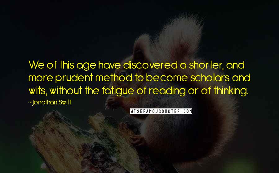 Jonathan Swift Quotes: We of this age have discovered a shorter, and more prudent method to become scholars and wits, without the fatigue of reading or of thinking.