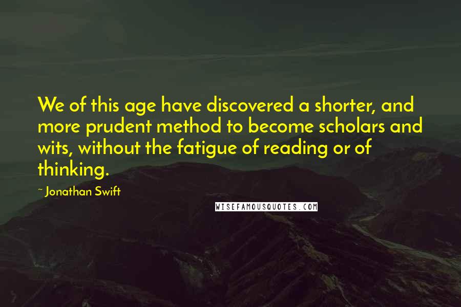 Jonathan Swift Quotes: We of this age have discovered a shorter, and more prudent method to become scholars and wits, without the fatigue of reading or of thinking.