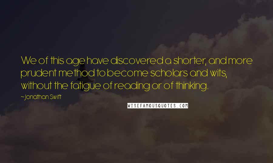 Jonathan Swift Quotes: We of this age have discovered a shorter, and more prudent method to become scholars and wits, without the fatigue of reading or of thinking.