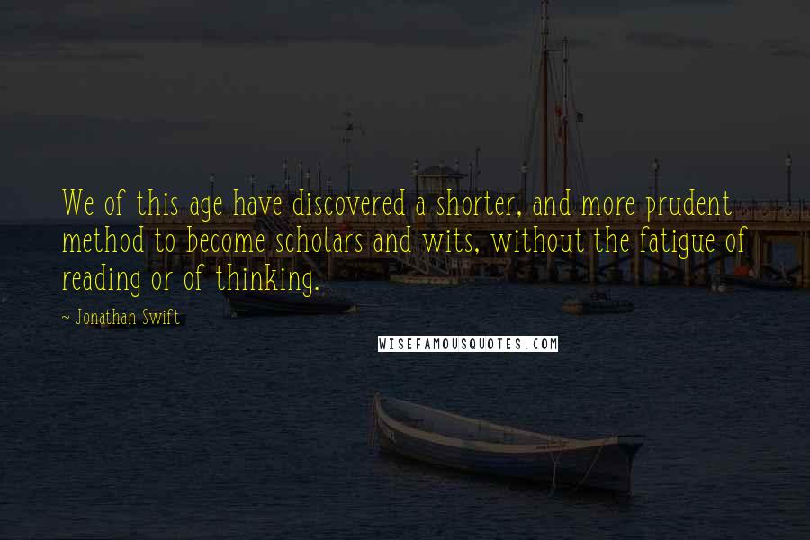 Jonathan Swift Quotes: We of this age have discovered a shorter, and more prudent method to become scholars and wits, without the fatigue of reading or of thinking.