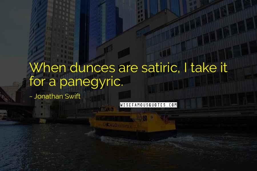 Jonathan Swift Quotes: When dunces are satiric, I take it for a panegyric.