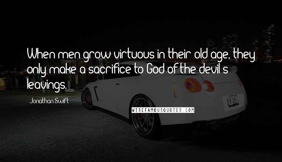 Jonathan Swift Quotes: When men grow virtuous in their old age, they only make a sacrifice to God of the devil's leavings.