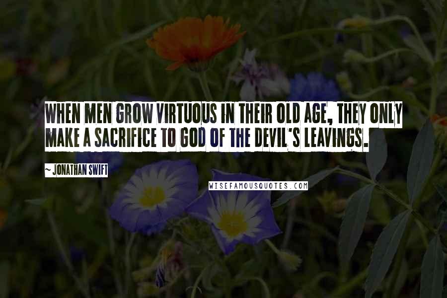 Jonathan Swift Quotes: When men grow virtuous in their old age, they only make a sacrifice to God of the devil's leavings.