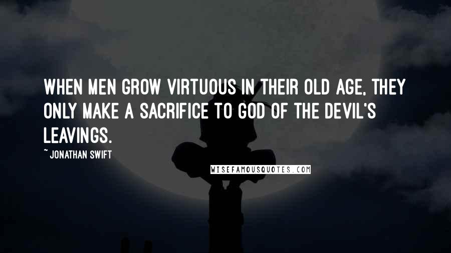 Jonathan Swift Quotes: When men grow virtuous in their old age, they only make a sacrifice to God of the devil's leavings.