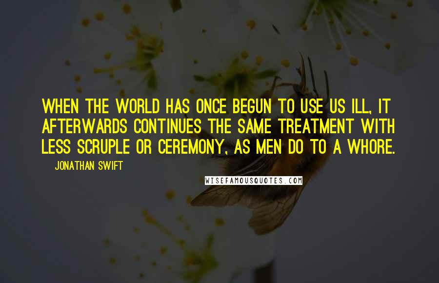 Jonathan Swift Quotes: When the world has once begun to use us ill, it afterwards continues the same treatment with less scruple or ceremony, as men do to a whore.