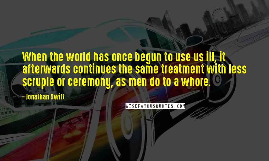 Jonathan Swift Quotes: When the world has once begun to use us ill, it afterwards continues the same treatment with less scruple or ceremony, as men do to a whore.