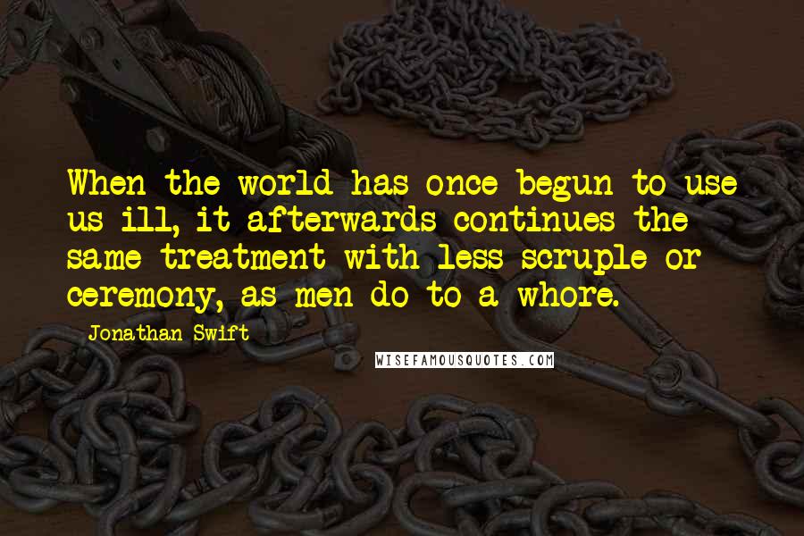 Jonathan Swift Quotes: When the world has once begun to use us ill, it afterwards continues the same treatment with less scruple or ceremony, as men do to a whore.