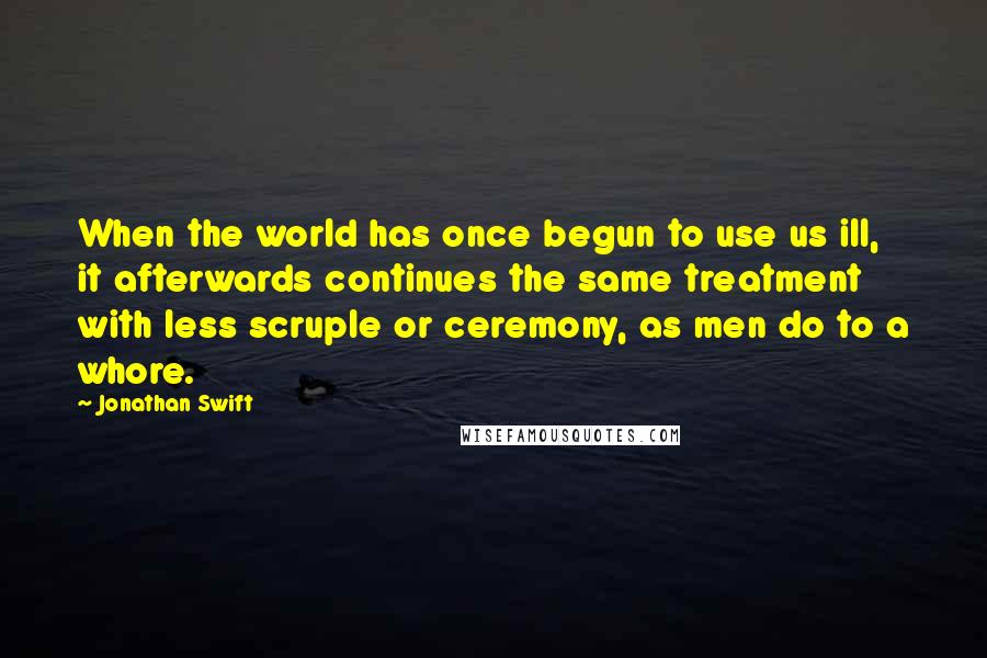 Jonathan Swift Quotes: When the world has once begun to use us ill, it afterwards continues the same treatment with less scruple or ceremony, as men do to a whore.