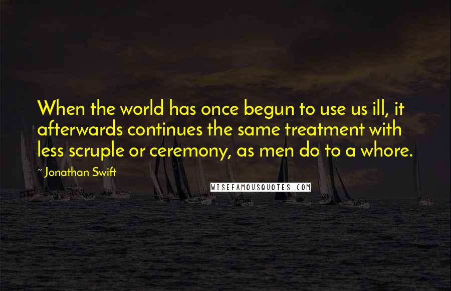 Jonathan Swift Quotes: When the world has once begun to use us ill, it afterwards continues the same treatment with less scruple or ceremony, as men do to a whore.