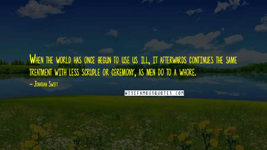 Jonathan Swift Quotes: When the world has once begun to use us ill, it afterwards continues the same treatment with less scruple or ceremony, as men do to a whore.