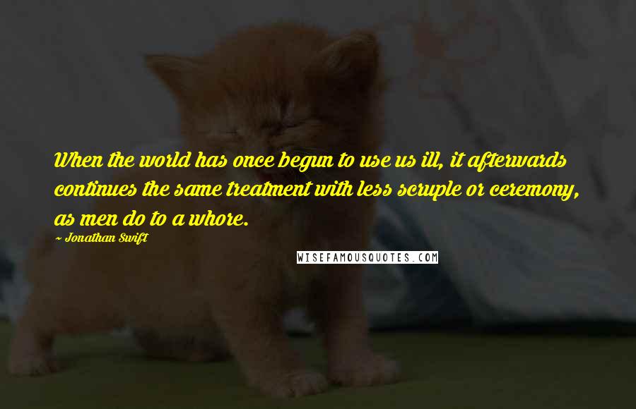 Jonathan Swift Quotes: When the world has once begun to use us ill, it afterwards continues the same treatment with less scruple or ceremony, as men do to a whore.